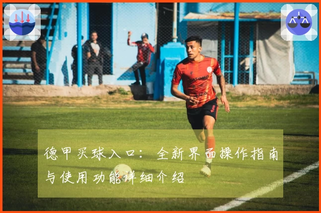德甲买球入口：全新界面操作指南与使用功能详细介绍