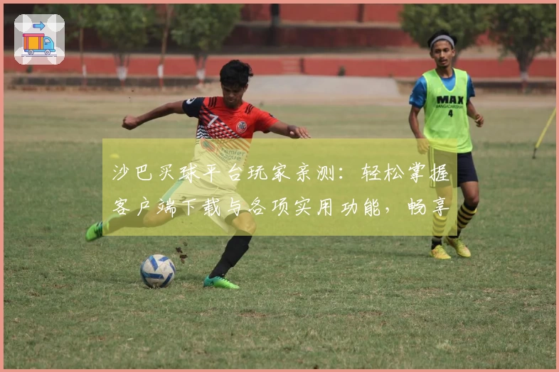 沙巴买球平台玩家亲测：轻松掌握客户端下载与各项实用功能，畅享体育直播新体验